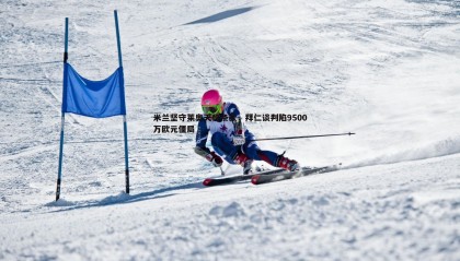 欧陆娱乐-米兰坚守莱奥天价条款，拜仁谈判陷9500万欧元僵局