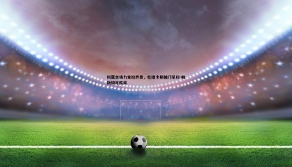 欧陆娱乐-科莫主场力克拉齐奥，杜维卡斯破门尼科-帕斯锁定胜局