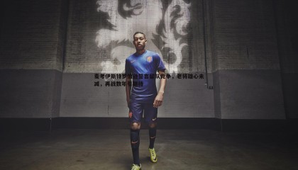 欧陆娱乐-麦考伊斯特罗伯逊誓言留队竞争，老将雄心未减，再战数年引期待