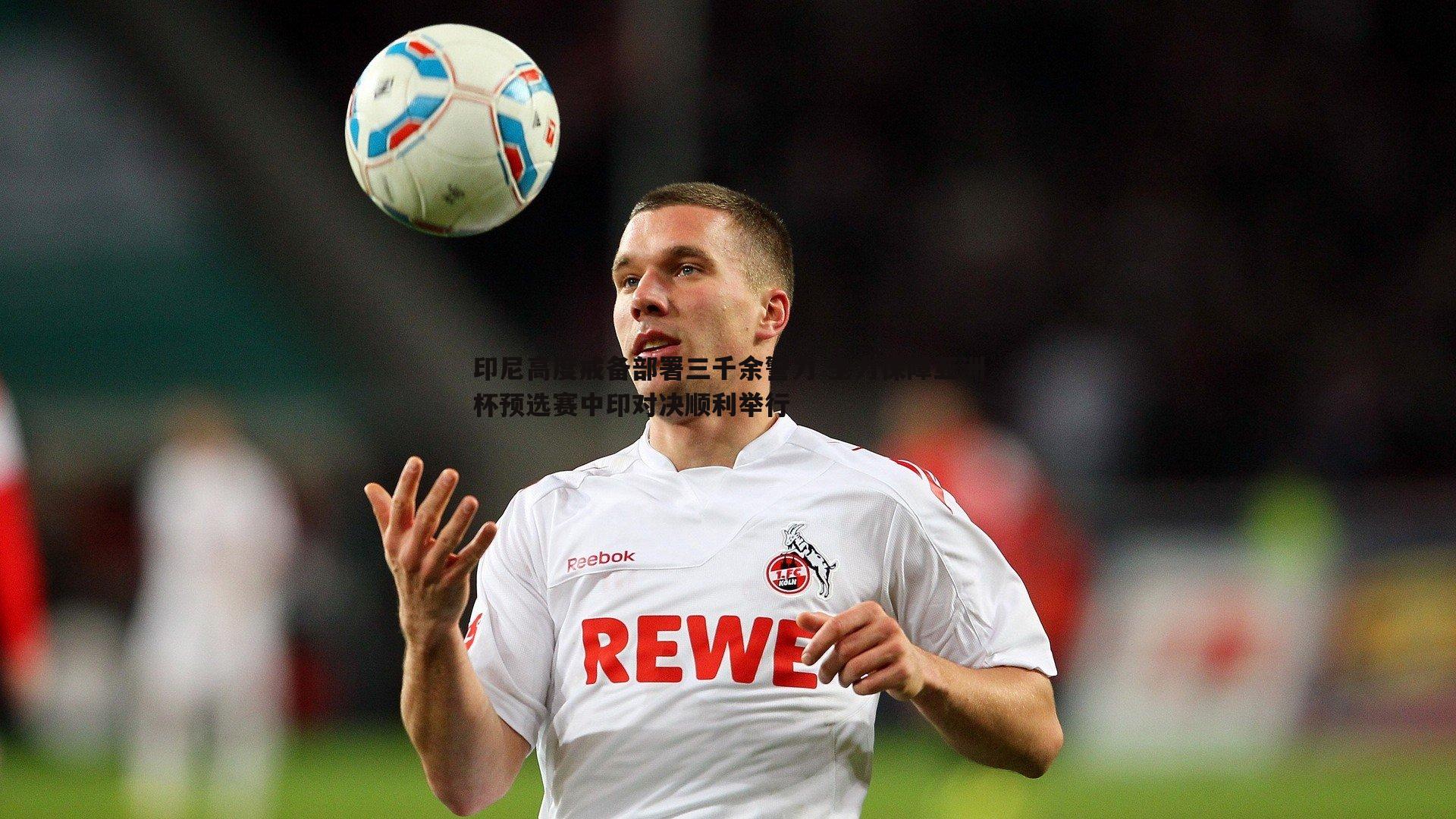 印尼高度戒备部署三千余警力 全力保障亚洲杯预选赛中印对决顺利举行